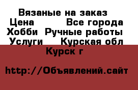 Вязаные на заказ › Цена ­ 800 - Все города Хобби. Ручные работы » Услуги   . Курская обл.,Курск г.